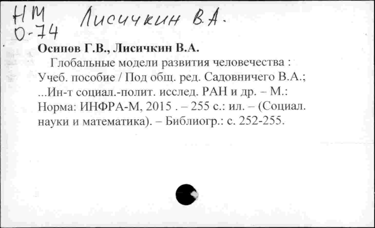 ﻿Осипов Г.В., Лисичкин В.А.
Глобальные модели развития человечества : Учеб, пособие / Под общ. ред. Садовничего В.А.; ...Ин-т социал.-полит, исслед. РАН и др. - М.: Норма: ИНФРА-М, 2015,- 255 с.: ил. - (Социал, науки и математика). - Библиогр.: с. 252-255.